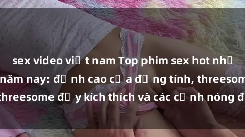 sex video việt nam Top phim sex hot nhất không thể bỏ lỡ năm nay: đỉnh cao của đồng tính, threesome đầy kích thích và các cảnh nóng đang gây sốt!
