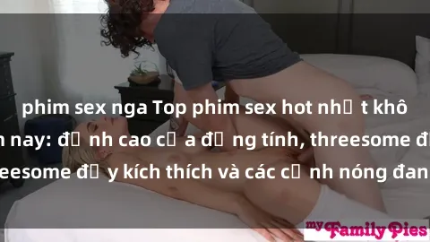 phim sex nga Top phim sex hot nhất không thể bỏ lỡ năm nay: đỉnh cao của đồng tính, threesome đầy kích thích và các cảnh nóng đang gây sốt!