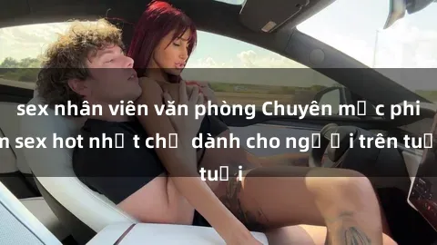 sex nhân viên văn phòng Chuyên mục phim sex hot nhất chỉ dành cho người trên tuổi