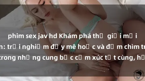 phim sex jav hd Khám phá thế giới mới với sex người lớn: trải nghiệm đầy mê hoặc và đắm chìm trong những cung bậc cảm xúc tột cùng, hứng khởi và cuốn hút.