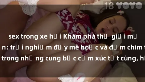 sex trong xe hơi Khám phá thế giới mới với sex người lớn: trải nghiệm đầy mê hoặc và đắm chìm trong những cung bậc cảm xúc tột cùng, hứng khởi và cuốn hút.