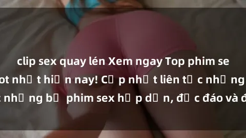 clip sex quay lén Xem ngay Top phim sex mới nhất đang hot nhất hiện nay! Cập nhật liên tục những bộ phim sex hấp dẫn, độc đáo và đầy kích thích.