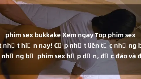 phim sex bukkake Xem ngay Top phim sex mới nhất đang hot nhất hiện nay! Cập nhật liên tục những bộ phim sex hấp dẫn, độc đáo và đầy kích thích.