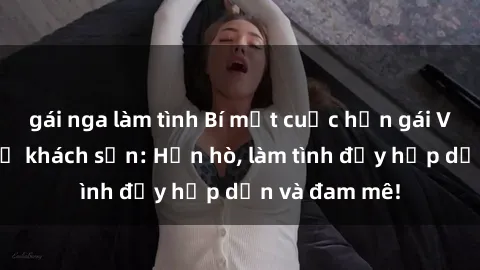 gái nga làm tình Bí mật cuộc hẹn gái Việt lần đầu ở khách sạn: Hẹn hò, làm tình đầy hấp dẫn và đam mê!