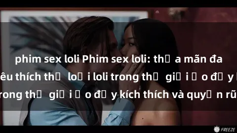 phim sex loli Phim sex loli: thỏa mãn đam mê của người yêu thích thể loại loli trong thế giới ảo đầy kích thích và quyến rũ.