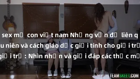 sex mẹ con việt nam Những vấn đề liên quan đến sex thiếu niên và cách giáo dục giới tính cho giới trẻ: Nhìn nhận và giải đáp các thắc mắc quan trọng.