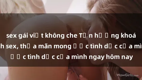 sex gái việt không che Tận hưởng khoái cảm với gái xinh sex, thỏa mãn mong ước tình dục của mình ngay hôm nay