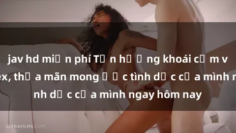 jav hd miễn phí Tận hưởng khoái cảm với gái xinh sex, thỏa mãn mong ước tình dục của mình ngay hôm nay