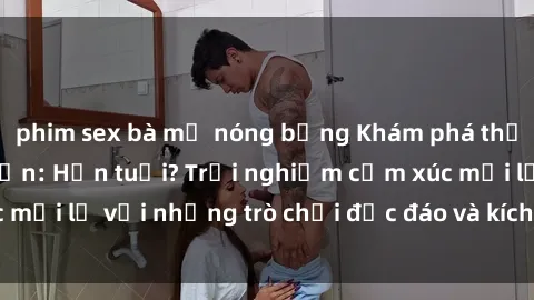 phim sex bà mẹ nóng bỏng Khám phá thế giới sex trực tuyến: Hơn tuổi? Trải nghiệm cảm xúc mới lạ với những trò chơi độc đáo và kích thích người lớn