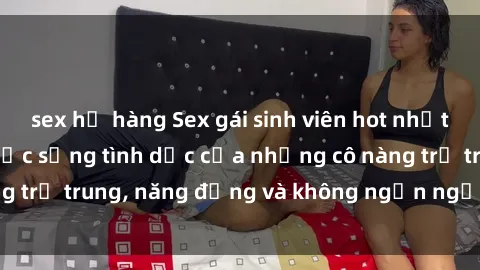 sex họ hàng Sex gái sinh viên hot nhất: Cùng khám phá cuộc sống tình dục của những cô nàng trẻ trung, năng động và không ngần ngại thử nghiệm!