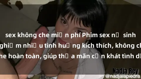 sex không che miễn phí Phim sex nữ sinh mới nhất: Trải nghiệm nhiều tình huống kích thích, không che hoàn toàn, giúp thỏa mãn cơn khát tình dục của các bạn trẻ