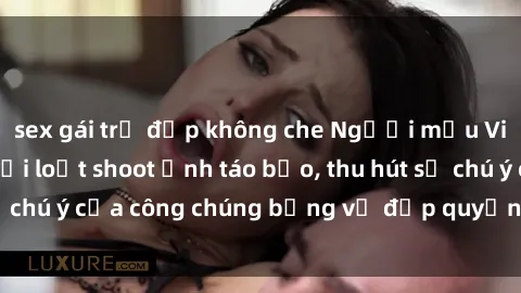 sex gái trẻ đẹp không che Người mẫu Việt Nam gây sốt với loạt shoot ảnh táo bạo, thu hút sự chú ý của công chúng bằng vẻ đẹp quyến rũ và gợi cảm.
