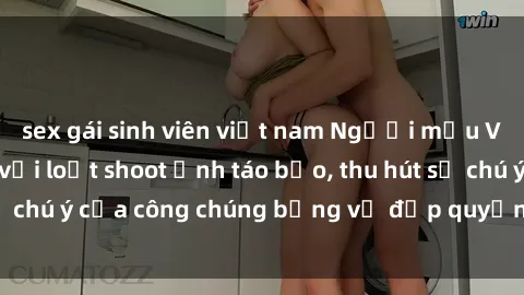 sex gái sinh viên việt nam Người mẫu Việt Nam gây sốt với loạt shoot ảnh táo bạo, thu hút sự chú ý của công chúng bằng vẻ đẹp quyến rũ và gợi cảm.