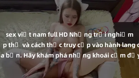 sex việt nam full HD Những trải nghiệm mới lạ với sex tập thể và cách thức truy cập vào hành lang đam mê của bạn. Hãy khám phá những khoái cảm đầy kích thích với tập thể hấp dẫn!