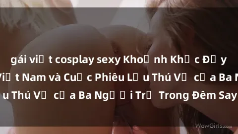 gái việt cosplay sexy Khoảnh Khắc Đầy Kịch Tính: Sex  Việt Nam và Cuộc Phiêu Lưu Thú Vị của Ba Người Trẻ Trong Đêm Say Đắm