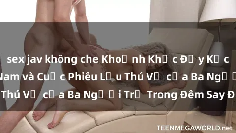 sex jav không che Khoảnh Khắc Đầy Kịch Tính: Sex  Việt Nam và Cuộc Phiêu Lưu Thú Vị của Ba Người Trẻ Trong Đêm Say Đắm