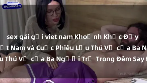 sex gái gọi viet nam Khoảnh Khắc Đầy Kịch Tính: Sex  Việt Nam và Cuộc Phiêu Lưu Thú Vị của Ba Người Trẻ Trong Đêm Say Đắm
