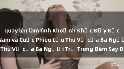 quay lén làm tình Khoảnh Khắc Đầy Kịch Tính: Sex  Việt Nam và Cuộc Phiêu Lưu Thú Vị của Ba Người Trẻ Trong Đêm Say Đắm