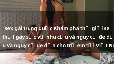 sex gái trung quốc Khám phá thế giới sex loli Việt Nam: Sự thật gây sốc về nhu cầu và nguy cơ đe dọa cho trẻ em tại Việt Nam
