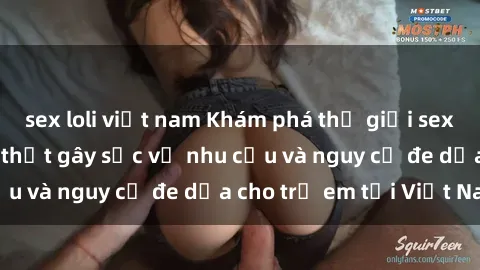 sex loli việt nam Khám phá thế giới sex loli Việt Nam: Sự thật gây sốc về nhu cầu và nguy cơ đe dọa cho trẻ em tại Việt Nam