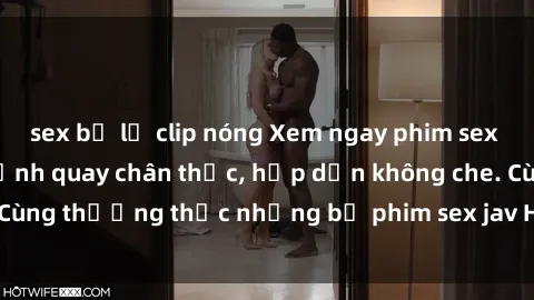 sex bị lộ clip nóng Xem ngay phim sex jav HD với những cảnh quay chân thực, hấp dẫn không che. Cùng thưởng thức những bộ phim sex jav HD hot nhất hiện nay!