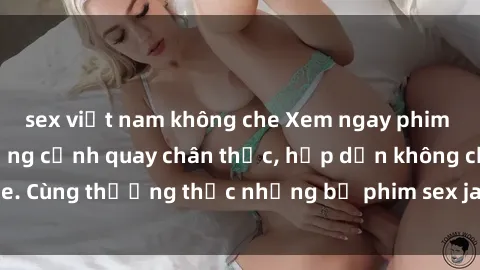 sex việt nam không che Xem ngay phim sex jav HD với những cảnh quay chân thực, hấp dẫn không che. Cùng thưởng thức những bộ phim sex jav HD hot nhất hiện nay!