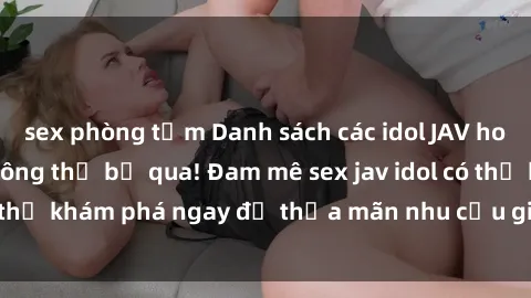 sex phòng tắm Danh sách các idol JAV hot nhất hiện nay không thể bỏ qua! Đam mê sex jav idol có thể khám phá ngay để thỏa mãn nhu cầu giải trí của mình!