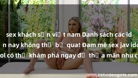 sex khách sạn việt nam Danh sách các idol JAV hot nhất hiện nay không thể bỏ qua! Đam mê sex jav idol có thể khám phá ngay để thỏa mãn nhu cầu giải trí của mình!