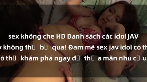 sex không che HD Danh sách các idol JAV hot nhất hiện nay không thể bỏ qua! Đam mê sex jav idol có thể khám phá ngay để thỏa mãn nhu cầu giải trí của mình!