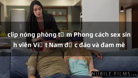clip nóng phòng tắm Phong cách sex sinh viên Việt Nam độc đáo và đam mê